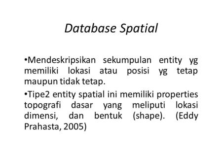Database Spatial Mendeskripsikan sekumpulan entity yg memiliki lokasi atau posisi yg tetap maupun tidak tetap. Tipe2 entity spatial ini memiliki properties.