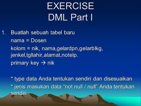 EXERCISE DML Part I 1.Buatlah sebuah tabel baru nama = Dosen kolom = nik, nama,gelardpn,gelarblkg, jenkel,tgllahir,alamat,notelp. primary key  nik * type.