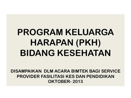 PROGRAM KELUARGA HARAPAN (PKH) BIDANG KESEHATAN DISAMPAIKAN DLM ACARA BIMTEK BAGI SERVICE PROVIDER FASILITASI KES DAN PENDIDIKAN OKTOBER- 2013.