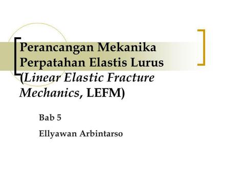Perancangan Mekanika Perpatahan Elastis Lurus (Linear Elastic Fracture Mechanics, LEFM) Bab 5 Ellyawan Arbintarso.