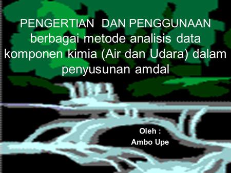 PENGERTIAN DAN PENGGUNAAN berbagai metode analisis data komponen kimia (Air dan Udara) dalam penyusunan amdal Oleh : Ambo Upe.
