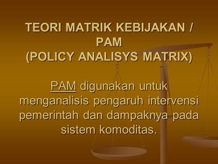 TEORI MATRIK KEBIJAKAN / PAM (POLICY ANALISYS MATRIX) PAM digunakan untuk menganalisis pengaruh intervensi pemerintah dan dampaknya pada sistem komoditas.