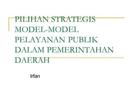 PILIHAN STRATEGIS MODEL-MODEL PELAYANAN PUBLIK DALAM PEMERINTAHAN DAERAH Irfan.
