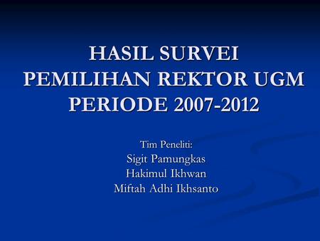 HASIL SURVEI PEMILIHAN REKTOR UGM PERIODE 2007-2012 Tim Peneliti: Sigit Pamungkas Hakimul Ikhwan Miftah Adhi Ikhsanto.