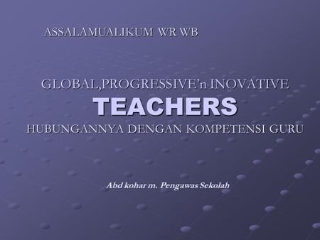 GLOBAL,PROGRESSIVE’n INOVATIVE TEACHERS HUBUNGANNYA DENGAN KOMPETENSI GURU Abd kohar m. Pengawas Sekolah ASSALAMUALIKUM WR WB.