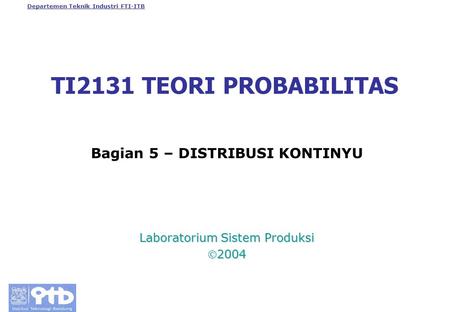 Departemen Teknik Industri FTI-ITB TI2131 TEORI PROBABILITAS Bagian 5 – DISTRIBUSI KONTINYU Laboratorium Sistem Produksi 2004.