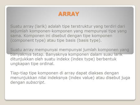 ARRAY Suatu array (larik) adalah tipe terstruktur yang terdiri dari sejumlah komponen-komponen yang mempunyai tipe yang sama. Komponen ini disebut dengan.
