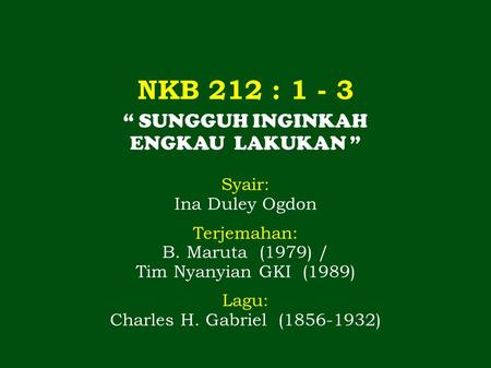 NKB 212 : 1 - 3 “ SUNGGUH INGINKAH ENGKAU LAKUKAN ” Syair: Ina Duley Ogdon Terjemahan: B. Maruta (1979) / Tim Nyanyian GKI (1989) Lagu: Charles H. Gabriel.