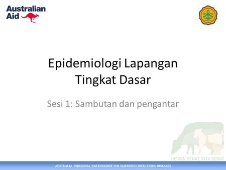 AUSTRALIA INDONESIA PARTNERSHIP FOR EMERGING INFECTIOUS DISEASES Epidemiologi Lapangan Tingkat Dasar Sesi 1: Sambutan dan pengantar.