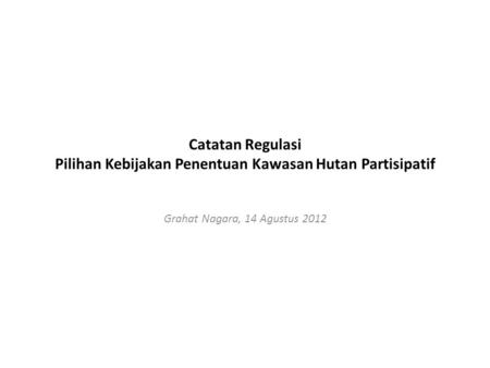 Catatan Regulasi Pilihan Kebijakan Penentuan Kawasan Hutan Partisipatif Grahat Nagara, 14 Agustus 2012.