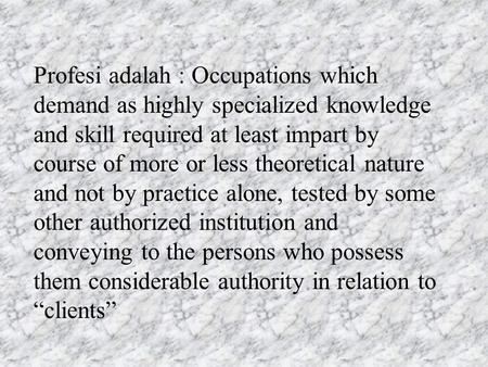 Profesi adalah : Occupations which demand as highly specialized knowledge and skill required at least impart by course of more or less theoretical nature.