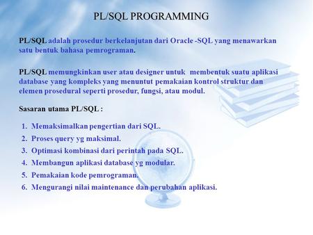 PL/SQL PROGRAMMING PL/SQL adalah prosedur berkelanjutan dari Oracle -SQL yang menawarkan satu bentuk bahasa pemrograman. PL/SQL memungkinkan user atau.
