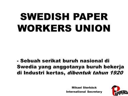 SWEDISH PAPER WORKERS UNION Mikael Sterbäck International Secretary - Sebuah serikat buruh nasional di Swedia yang anggotanya buruh bekerja di Industri.