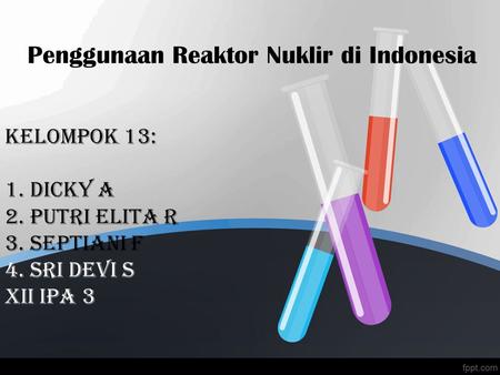 Penggunaan Reaktor Nuklir di Indonesia Kelompok 13: 1. dicky a 2. Putri Elita R 3. Septiani F 4. Sri devi s xii ipa 3.