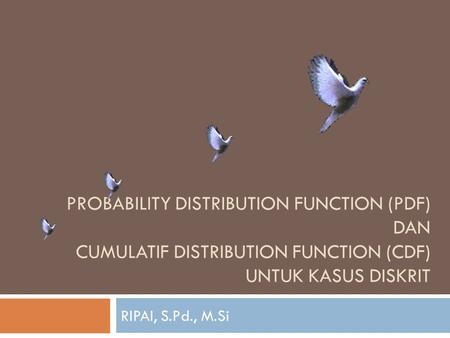 PROBABILITY DISTRIBUTION FUNCTION (PDF) dan cumulatif distribution function (cdf) untuk kasus DISKRIT RIPAI, S.Pd., M.Si.