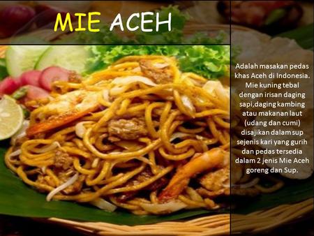 MIE ACEH Adalah masakan pedas khas Aceh di Indonesia. Mie kuning tebal dengan irisan daging sapi,daging kambing atau makanan laut (udang dan cumi) disajikan.