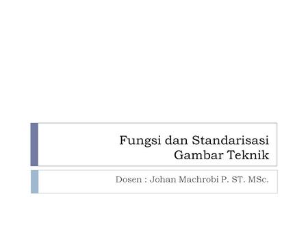 Fungsi dan Standarisasi Gambar Teknik Dosen : Johan Machrobi P. ST. MSc.