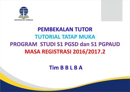 PEMBEKALAN TUTOR TUTORIAL TATAP MUKA PROGRAM STUDI S1 PGSD dan S1 PGPAUD MASA REGISTRASI 2016/2017.2 Tim B B L B A.