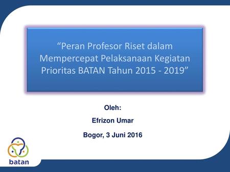 “Peran Profesor Riset dalam Mempercepat Pelaksanaan Kegiatan Prioritas BATAN Tahun 2015 - 2019” Oleh: Efrizon Umar Bogor, 3 Juni 2016.