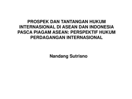 PROSPEK DAN TANTANGAN HUKUM INTERNASIONAL DI ASEAN DAN INDONESIA PASCA PIAGAM ASEAN: PERSPEKTIF HUKUM PERDAGANGAN INTERNASIONAL Nandang Sutrisno.