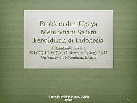 Copyright by Hikmahanto Juwana 2010(c) 1 Problem dan Upaya Membenahi Sistem Pendidikan di Indonesia Hikmahanto Juwana SH (UI), LL.M (Keio University, Jepang),