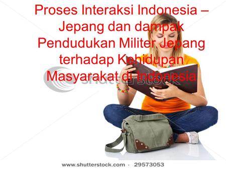 Proses Interaksi Indonesia – Jepang dan dampak Pendudukan Militer Jepang terhadap Kehidupan Masyarakat di Indonesia Proses Interaksi Indonesia – Jepang.