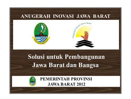 Solusi untuk Pembangunan Jawa Barat dan Bangsa ANUGERAH INOVASI JAWA BARAT PEMERINTAH PROVINSI JAWA BARAT 2012.