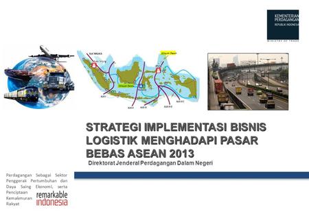 STRATEGI IMPLEMENTASI BISNIS LOGISTIK MENGHADAPI PASAR BEBAS ASEAN 2013 Direktorat Jenderal Perdagangan Dalam Negeri.