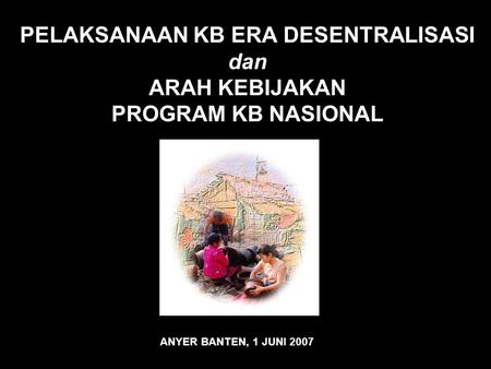 PELAKSANAAN KB ERA DESENTRALISASI dan ARAH KEBIJAKAN PROGRAM KB NASIONAL ANYER BANTEN, 1 JUNI 2007.