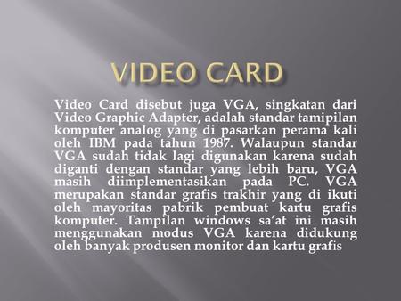 VIDEO CARD Video Card disebut juga VGA, singkatan dari Video Graphic Adapter, adalah standar tamipilan komputer analog yang di pasarkan perama kali oleh.