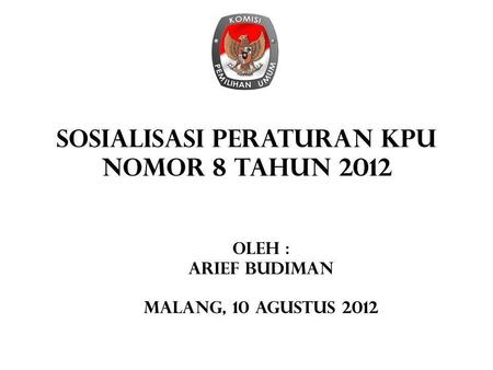 SOSIALISASI PERATURAN KPU NOMOR 8 TAHUN 2012 Oleh : Arief budiman Malang, 10 agustus 2012.
