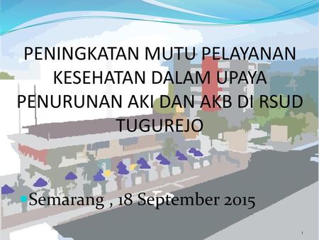 PENINGKATAN MUTU PELAYANAN KESEHATAN DALAM UPAYA PENURUNAN AKI DAN AKB DI RSUD TUGUREJO Semarang , 18 September 2015.