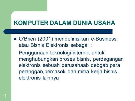 1 KOMPUTER DALAM DUNIA USAHA O’Brien (2001) mendefinisikan e-Business atau Bisnis Elektronis sebagai : Penggunaan teknologi internet untuk menghubungkan.
