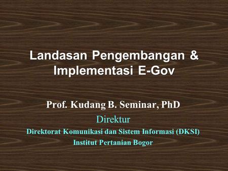 Landasan Pengembangan & Implementasi E-Gov Prof. Kudang B. Seminar, PhD Direktur Direktorat Komunikasi dan Sistem Informasi (DKSI) Institut Pertanian Bogor.