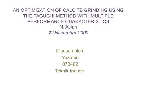 AN OPTIMIZATION OF CALCITE GRINDING USING THE TAGUCHI METHOD WITH MULTIPLE PERFORMANCE CHARACTERISTICS N. Aslan 22 November 2009 Disusun oleh: Yusman 073482.