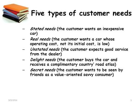9/9/20141 Five types of customer needs – Stated needs (the customer wants an inexpensive car) – Real needs (the customer wants a car whose operating cost,