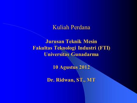 Kuliah Perdana Jurusan Teknik Mesin Fakultas Teknologi Industri (FTI) Universitas Gunadarma 10 Agustus 2012 Dr. Ridwan, ST., MT.