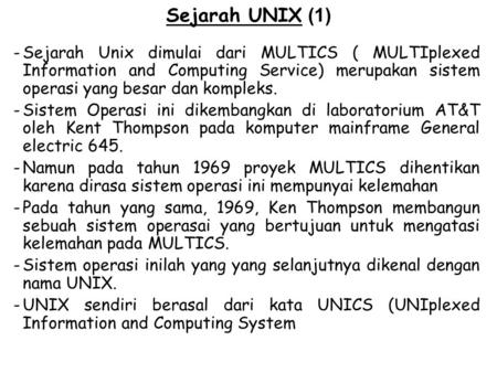 Sejarah UNIX (1) Sejarah Unix dimulai dari MULTICS ( MULTIplexed Information and Computing Service) merupakan sistem operasi yang besar dan kompleks. Sistem.