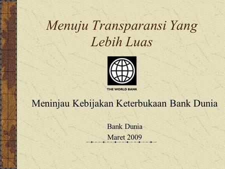 Menuju Transparansi Yang Lebih Luas Meninjau Kebijakan Keterbukaan Bank Dunia Bank Dunia Maret 2009.