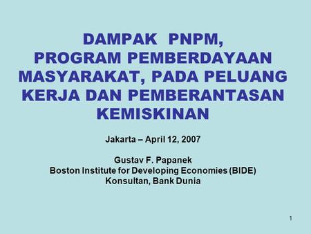 1 DAMPAK PNPM, PROGRAM PEMBERDAYAAN MASYARAKAT, PADA PELUANG KERJA DAN PEMBERANTASAN KEMISKINAN Jakarta – April 12, 2007 Gustav F. Papanek Boston Institute.