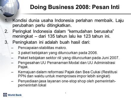 1 Doing Business 2008: Pesan Inti 1.Kondisi dunia usaha Indonesia perlahan membaik. Laju perubahan perlu ditingkatkan. 2.Peringkat Indonesia dalam “kemudahan.