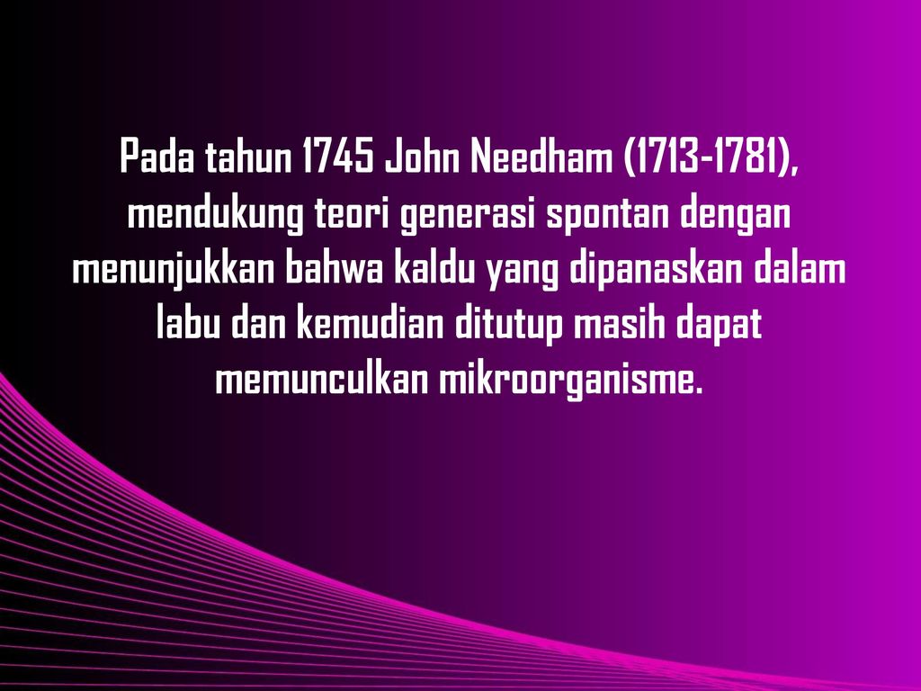 Pada tahun 1745 John Needham ( ), mendukung teori generasi spontan dengan menunjukkan bahwa kaldu yang dipanaskan dalam labu dan kemudian ditutup masih dapat memunculkan mikroorganisme.