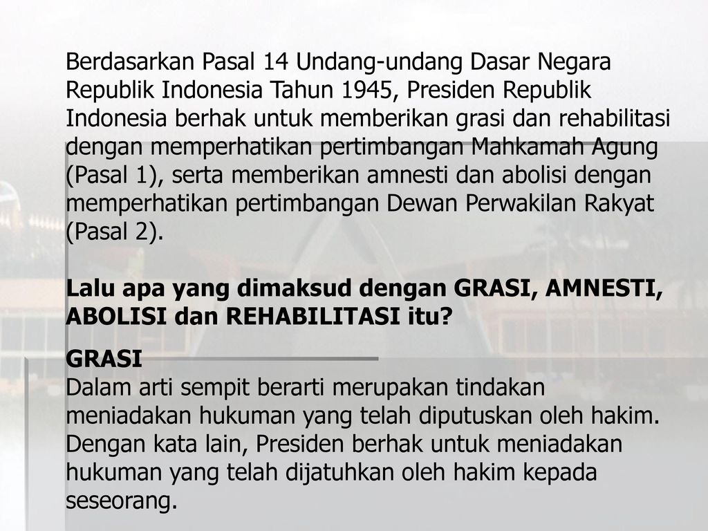 Berdasarkan Pasal 14 Undang-undang Dasar Negara Republik Indonesia Tahun 1945, Presiden Republik Indonesia berhak untuk memberikan grasi dan rehabilitasi dengan memperhatikan pertimbangan Mahkamah Agung (Pasal 1), serta memberikan amnesti dan abolisi dengan memperhatikan pertimbangan Dewan Perwakilan Rakyat (Pasal 2).