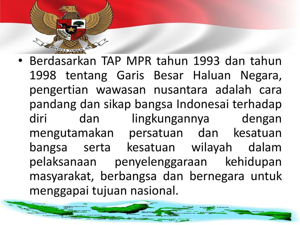 Berdasarkan TAP MPR tahun 1993 dan tahun 1998 tentang Garis Besar Haluan Negara, pengertian wawasan nusantara adalah cara pandang dan sikap bangsa Indonesai terhadap diri dan lingkungannya dengan mengutamakan persatuan dan kesatuan bangsa serta kesatuan wilayah dalam pelaksanaan penyelenggaraan kehidupan masyarakat, berbangsa dan bernegara untuk menggapai tujuan nasional.