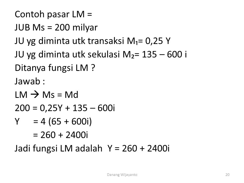 Contoh pasar LM = JUB Ms = 200 milyar JU yg diminta utk transaksi M₁= 0,25 Y JU yg diminta utk sekulasi M₂= 135 – 600 i Ditanya fungsi LM Jawab : LM  Ms = Md 200 = 0,25Y – 600i Y = 4 ( i) = i Jadi fungsi LM adalah Y = i