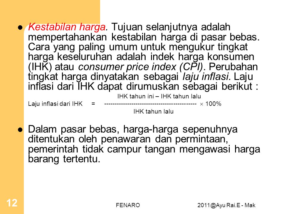 Kestabilan harga. Tujuan selanjutnya adalah mempertahankan kestabilan harga di pasar bebas. Cara yang paling umum untuk mengukur tingkat harga keseluruhan adalah indek harga konsumen (IHK) atau consumer price index (CPI). Perubahan tingkat harga dinyatakan sebagai laju inflasi. Laju inflasi dari IHK dapat dirumuskan sebagai berikut :