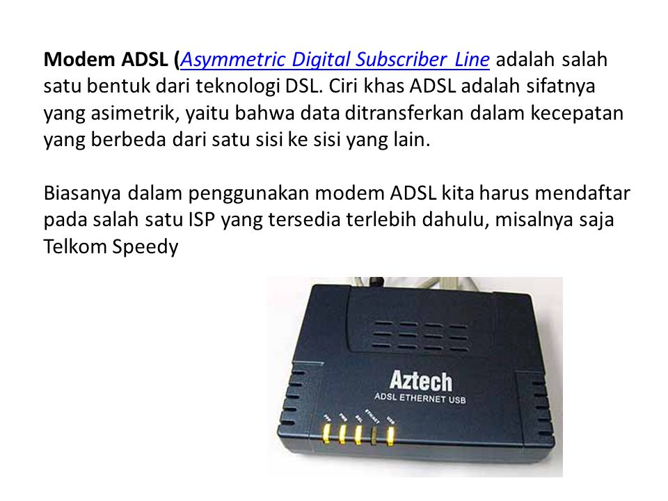 Modem ADSL (Asymmetric Digital Subscriber Line adalah salah satu bentuk dari teknologi DSL. Ciri khas ADSL adalah sifatnya yang asimetrik, yaitu bahwa data ditransferkan dalam kecepatan yang berbeda dari satu sisi ke sisi yang lain.