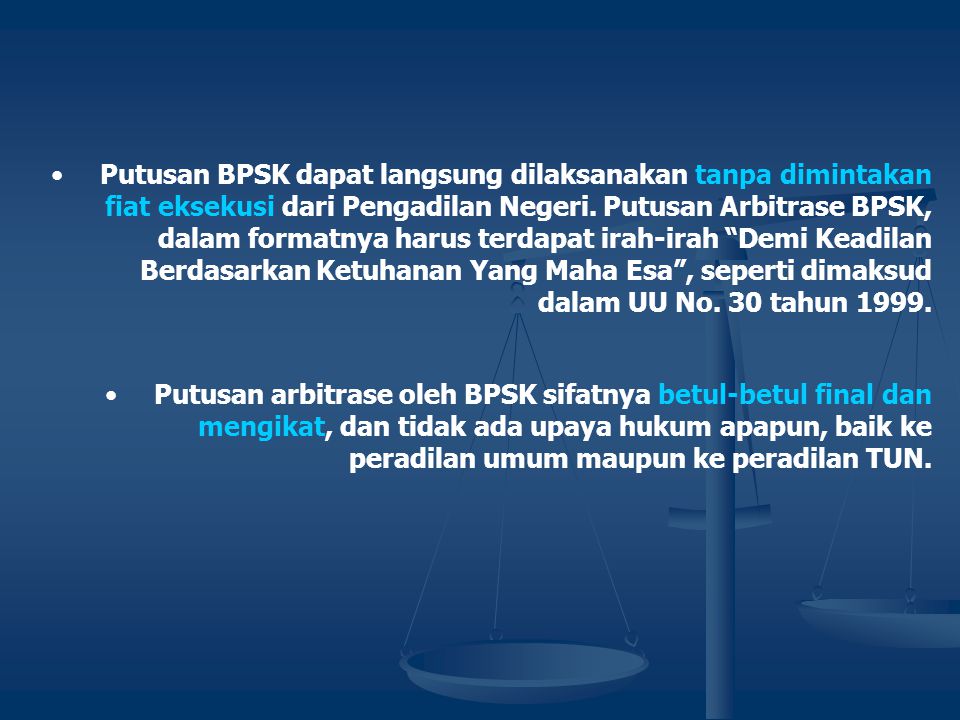 Putusan BPSK dapat langsung dilaksanakan tanpa dimintakan fiat eksekusi dari Pengadilan Negeri. Putusan Arbitrase BPSK, dalam formatnya harus terdapat irah-irah Demi Keadilan Berdasarkan Ketuhanan Yang Maha Esa , seperti dimaksud dalam UU No. 30 tahun 1999.
