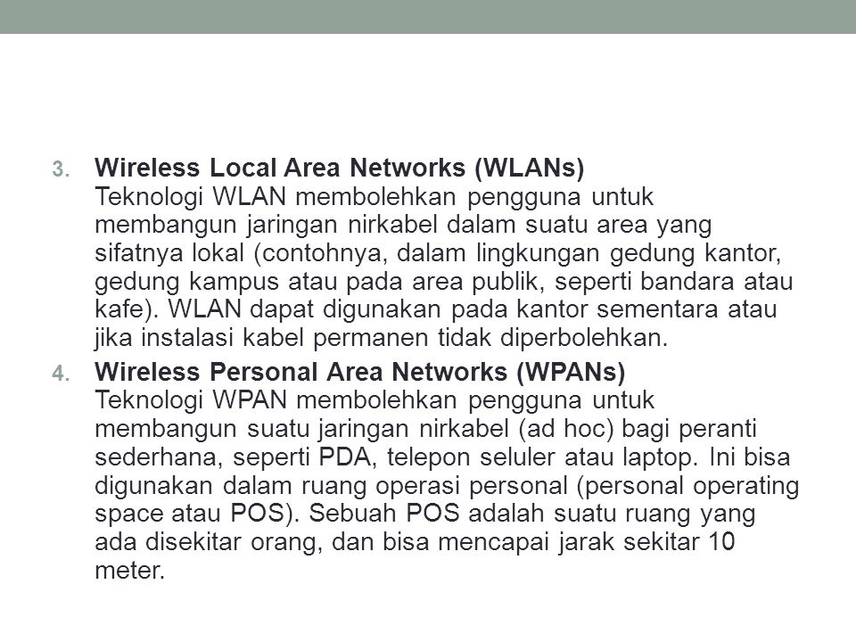 Wireless Local Area Networks (WLANs) Teknologi WLAN membolehkan pengguna untuk membangun jaringan nirkabel dalam suatu area yang sifatnya lokal (contohnya, dalam lingkungan gedung kantor, gedung kampus atau pada area publik, seperti bandara atau kafe). WLAN dapat digunakan pada kantor sementara atau jika instalasi kabel permanen tidak diperbolehkan.
