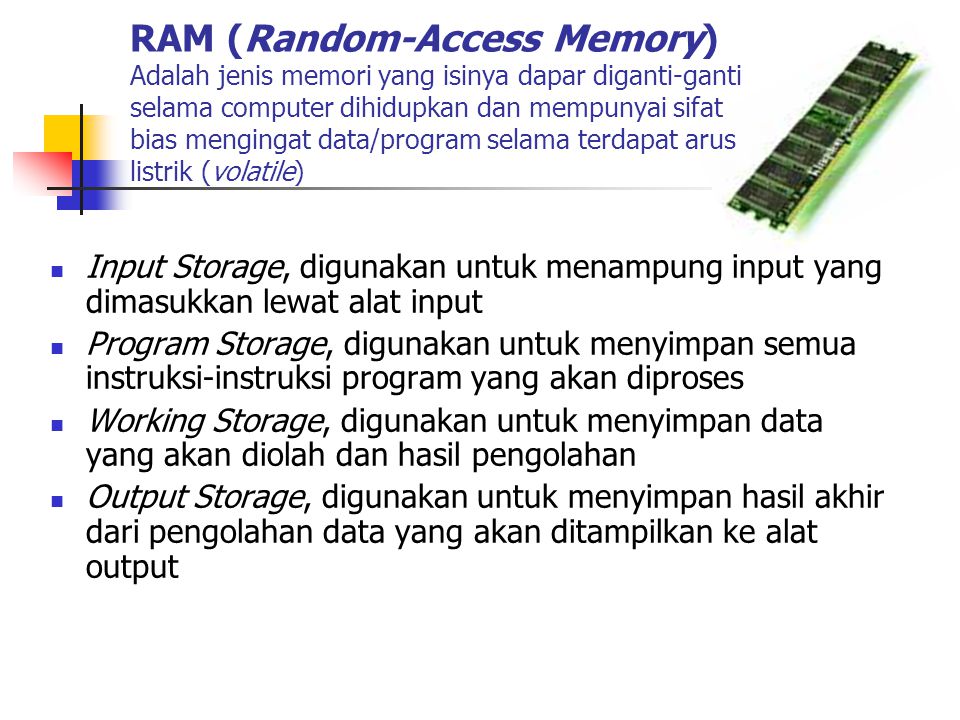 RAM (Random-Access Memory) Adalah jenis memori yang isinya dapar diganti-ganti selama computer dihidupkan dan mempunyai sifat bias mengingat data/program selama terdapat arus listrik (volatile)